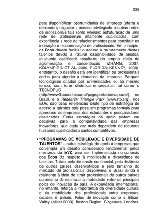 239
para disponibilizar oportunidades de emprego (oferta e
demanda); negociar o acesso privilegiado a outras redes
de profissionais tais como linkedin; estruturação de uma
rede de profissionais altamente qualificados, com
experiência e rede de relacionamentos para contribuir na
indicação e recomendação de profissionais. Em princípio,
os Ecos devem facilitar o acesso e recrutamento destes
talentos devido à natural disponibilidade de pessoal
altamente qualificado resultante do próprio efeito de
aglomeração e concentração (ZHANG, 2007;
KOLYMPIRIS ET AL, 2009, FLORIDA; KENNEY, 1988),
entretanto, o desafio está em identificar os profissionais
certos para atender a demanda da empresa. Parques
tecnológicos criados por universidades e, ao mesmo
tempo, com forte dinâmica empresarial, tal como o
TECNOPUC
(http://www3.pucrs.br/portal/page/portal/inovapucrs/), no
Brasil, e o Research Triangle Park (www.rtp.org), nos
EUA, são boas referências deste tipo de estratégia de
acesso a talentos pois possuem programas formais para
aproximar as empresas dos estudantes e pesquisadores
destacados. Estas estratégias de apoio podem ser
decisivas para a competitividade das empresas
inovadoras, que cada vez mais dependem de recursos
humanos qualificados a custos competitivos.
“PROGRAMAS DE MOBILIDADE E DIVERSIDADE DE
TALENTOS” – outra estratégia de apoio à empresas que
contempla um desafio considerado fundamental pelos
membros da InVC para ser implementada no contexto
dos Ecos diz respeito à mobilidade e diversidade de
talentos. Talvez pela dimensão continental, pela distância
de outros países desenvolvidos e pelo tamanho do
mercado de profissionais disponíveis, o Brasil ainda é
resistente à ideia de atrair profissionais de outros países
ou mesmo de estimular a mobilidade entre os principais
polos de inovação do país. A experiência internacional,
no entanto, reforça a importância da diversidade cultural
e da mobilidade dos profissionais entre empresas,
cidades e países. Polos de inovação como o Silicon
Valley (Miller 2000), Boston Region, Singapura, Londres,
 