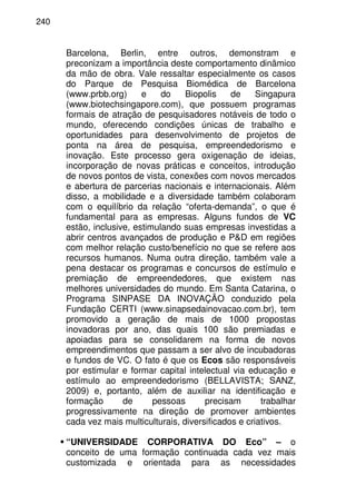 240
Barcelona, Berlin, entre outros, demonstram e
preconizam a importância deste comportamento dinâmico
da mão de obra. Vale ressaltar especialmente os casos
do Parque de Pesquisa Biomédica de Barcelona
(www.prbb.org) e do Biopolis de Singapura
(www.biotechsingapore.com), que possuem programas
formais de atração de pesquisadores notáveis de todo o
mundo, oferecendo condições únicas de trabalho e
oportunidades para desenvolvimento de projetos de
ponta na área de pesquisa, empreendedorismo e
inovação. Este processo gera oxigenação de ideias,
incorporação de novas práticas e conceitos, introdução
de novos pontos de vista, conexões com novos mercados
e abertura de parcerias nacionais e internacionais. Além
disso, a mobilidade e a diversidade também colaboram
com o equilíbrio da relação “oferta-demanda”, o que é
fundamental para as empresas. Alguns fundos de VC
estão, inclusive, estimulando suas empresas investidas a
abrir centros avançados de produção e P&D em regiões
com melhor relação custo/benefício no que se refere aos
recursos humanos. Numa outra direção, também vale a
pena destacar os programas e concursos de estímulo e
premiação de empreendedores, que existem nas
melhores universidades do mundo. Em Santa Catarina, o
Programa SINPASE DA INOVAÇÃO conduzido pela
Fundação CERTI (www.sinapsedainovacao.com.br), tem
promovido a geração de mais de 1000 propostas
inovadoras por ano, das quais 100 são premiadas e
apoiadas para se consolidarem na forma de novos
empreendimentos que passam a ser alvo de incubadoras
e fundos de VC. O fato é que os Ecos são responsáveis
por estimular e formar capital intelectual via educação e
estímulo ao empreendedorismo (BELLAVISTA; SANZ,
2009) e, portanto, além de auxiliar na identificação e
formação de pessoas precisam trabalhar
progressivamente na direção de promover ambientes
cada vez mais multiculturais, diversificados e criativos.
“UNIVERSIDADE CORPORATIVA DO Eco” – o
conceito de uma formação continuada cada vez mais
customizada e orientada para as necessidades
 