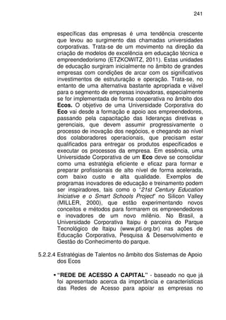 241
específicas das empresas é uma tendência crescente
que levou ao surgimento das chamadas universidades
corporativas. Trata-se de um movimento na direção da
criação de modelos de excelência em educação técnica e
empreendedorismo (ETZKOWITZ, 2011). Estas unidades
de educação surgiram inicialmente no âmbito de grandes
empresas com condições de arcar com os significativos
investimentos de estruturação e operação. Trata-se, no
entanto de uma alternativa bastante apropriada e viável
para o segmento de empresas inovadoras, especialmente
se for implementada de forma cooperativa no âmbito dos
Ecos. O objetivo de uma Universidade Corporativa do
Eco vai desde a formação e apoio aos empreendedores,
passando pela capacitação das lideranças diretivas e
gerenciais, que devem assumir progressivamente o
processo de inovação dos negócios, e chegando ao nível
dos colaboradores operacionais, que precisam estar
qualificados para entregar os produtos especificados e
executar os processos da empresa. Em essência, uma
Universidade Corporativa de um Eco deve se consolidar
como uma estratégia eficiente e eficaz para formar e
preparar profissionais de alto nível de forma acelerada,
com baixo custo e alta qualidade. Exemplos de
programas inovadores de educação e treinamento podem
ser inspiradores, tais como o “21st Century Education
Iniciative e o Smart Schools Project” no Silicon Valley
(MILLER, 2000), que estão experimentando novos
conceitos e métodos para formarem os empreendedores
e inovadores de um novo milênio. No Brasil, a
Universidade Corporativa Itaipu é parceira do Parque
Tecnológico de Itaipu (www.pti.org.br) nas ações de
Educação Corporativa, Pesquisa & Desenvolvimento e
Gestão do Conhecimento do parque.
5.2.2.4 Estratégias de Talentos no âmbito dos Sistemas de Apoio
dos Ecos
“REDE DE ACESSO A CAPITAL” - baseado no que já
foi apresentado acerca da importância e características
das Redes de Acesso para apoiar as empresas no
 