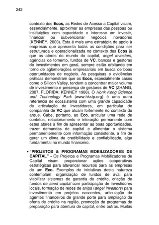 242
contexto dos Ecos, as Redes de Acesso a Capital visam,
essencialmente, aproximar as empresas das pessoas ou
instituições com capacidade e interesse em investir,
financiar ou subvencionar negócios inovadores
(KENNEY, 2000). Esta é mais uma estratégia de apoio à
empresas que apresenta todas as condições para ser
estruturada e operacionalizada no contexto dos Ecos já
que os atores do mundo do capital, angel investors,
agências de fomento, fundos de VC, bancos e gestoras
de investimentos em geral, sempre estão orbitando em
torno de aglomerações empresariais em busca de boas
oportunidades de negócio. As pesquisas e evidências
práticas demonstram que os Ecos, especialmente casos
como o Silicon Valley, tendem a concentrar maior volume
de investimento e presença de gestores de VC (ZHANG,
2007, FLORIDA; KENNEY 1988). O Honk Kong Science
and Technology Park (www.hkstp.org) é uma outra
referência de ecossistema com uma grande capacidade
de articulação de investidores, em particular de
companhia de VC que atuam fortemente no contexto do
arque. Cabe, portanto, ao Eco, articular uma rede de
contatos, relacionamento e interação permanente com
estes atores a fim de apresentar as boas oportunidades,
trazer demandas de capital e alimentar o sistema
permanentemente com informação consistente, a fim de
gerar um clima de credibilidade e confiabilidade, algo
fundamental no mundo financeiro.
“PROJETOS & PROGRAMAS MOBILIZADORES DE
CAPITAL” - Os Projetos e Programas Mobilizadores de
Capital visam proporcionar ações cooperativas
estratégicas para alavancar recursos para as empresas
de um Eco. Exemplos de iniciativas desta natureza
contemplam: organização de fundos de aval para
viabilizar sistemas de garantia de crédito, criação de
fundos de seed capital com participação de investidores
locais, formação de redes de anjos (angel investors) para
investimento em projetos nascentes, articulação de
agentes financeiros de grande porte para ampliação da
oferta de crédito na região, promoção de programas de
preparação para abertura de capital, entre outras. Muitas
 