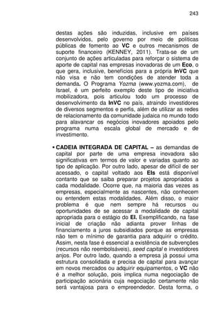243
destas ações são induzidas, inclusive em países
desenvolvidos, pelo governo por meio de politicas
públicas de fomento ao VC e outros mecanismos de
suporte financeiro (KENNEY, 2011). Trata-se de um
conjunto de ações articuladas para reforçar o sistema de
aporte de capital nas empresas inovadoras de um Eco, o
que gera, inclusive, benefícios para a própria InVC que
não visa e não tem condições de atender toda a
demanda. O Programa Yozma (www.yozma.com), de
Israel, é um perfeito exemplo deste tipo de iniciativa
mobilizadora, pois articulou todo um processo de
desenvolvimento da InVC no país, atraindo investidores
de diversos segmentos e perfis, além de utilizar as redes
de relacionamento da comunidade judaica no mundo todo
para alavancar os negócios inovadores apoiados pelo
programa numa escala global de mercado e de
investimento.
CADEIA INTEGRADA DE CAPITAL – as demandas de
capital por parte de uma empresa inovadora são
significativas em termos de valor e variadas quanto ao
tipo de aplicação. Por outro lado, apesar de difícil de ser
acessado, o capital voltado aos EIs está disponível
contanto que se saiba preparar projetos apropriados a
cada modalidade. Ocorre que, na maioria das vezes as
empresas, especialmente as nascentes, não conhecem
ou entendem estas modalidades. Além disso, o maior
problema é que nem sempre há recursos ou
oportunidades de se acessar a modalidade de capital
apropriada para o estágio do EI. Exemplificando, na fase
inicial de criação não adianta prover linhas de
financiamento a juros subsidiados porque as empresas
não tem o mínimo de garantia para adquirir o crédito.
Assim, nesta fase é essencial a existência de subvenções
(recursos não reembolsáveis), seed capital e investidores
anjos. Por outro lado, quando a empresa já possui uma
estrutura consolidada e precisa de capital para avançar
em novos mercados ou adquirir equipamentos, o VC não
é a melhor solução, pois implica numa negociação de
participação acionária cuja negociação certamente não
será vantajosa para o empreendedor. Desta forma, o
 