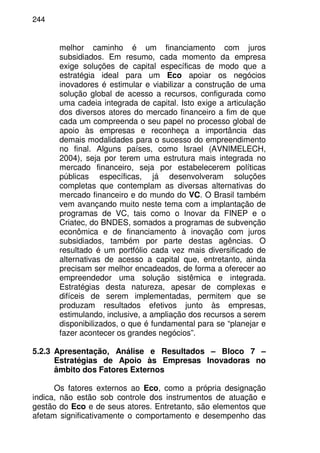 244
melhor caminho é um financiamento com juros
subsidiados. Em resumo, cada momento da empresa
exige soluções de capital específicas de modo que a
estratégia ideal para um Eco apoiar os negócios
inovadores é estimular e viabilizar a construção de uma
solução global de acesso a recursos, configurada como
uma cadeia integrada de capital. Isto exige a articulação
dos diversos atores do mercado financeiro a fim de que
cada um compreenda o seu papel no processo global de
apoio às empresas e reconheça a importância das
demais modalidades para o sucesso do empreendimento
no final. Alguns países, como Israel (AVNIMELECH,
2004), seja por terem uma estrutura mais integrada no
mercado financeiro, seja por estabelecerem políticas
públicas específicas, já desenvolveram soluções
completas que contemplam as diversas alternativas do
mercado financeiro e do mundo do VC. O Brasil também
vem avançando muito neste tema com a implantação de
programas de VC, tais como o Inovar da FINEP e o
Criatec, do BNDES, somados a programas de subvenção
econômica e de financiamento à inovação com juros
subsidiados, também por parte destas agências. O
resultado é um portfólio cada vez mais diversificado de
alternativas de acesso a capital que, entretanto, ainda
precisam ser melhor encadeados, de forma a oferecer ao
empreendedor uma solução sistêmica e integrada.
Estratégias desta natureza, apesar de complexas e
difíceis de serem implementadas, permitem que se
produzam resultados efetivos junto às empresas,
estimulando, inclusive, a ampliação dos recursos a serem
disponibilizados, o que é fundamental para se “planejar e
fazer acontecer os grandes negócios”.
5.2.3 Apresentação, Análise e Resultados – Bloco 7 –
Estratégias de Apoio às Empresas Inovadoras no
âmbito dos Fatores Externos
Os fatores externos ao Eco, como a própria designação
indica, não estão sob controle dos instrumentos de atuação e
gestão do Eco e de seus atores. Entretanto, são elementos que
afetam significativamente o comportamento e desempenho das
 