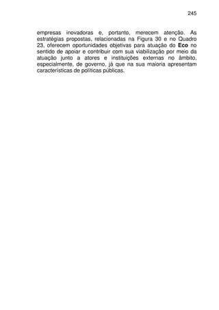 245
empresas inovadoras e, portanto, merecem atenção. As
estratégias propostas, relacionadas na Figura 30 e no Quadro
23, oferecem oportunidades objetivas para atuação do Eco no
sentido de apoiar e contribuir com sua viabilização por meio da
atuação junto a atores e instituições externas no âmbito,
especialmente, de governo, já que na sua maioria apresentam
características de políticas públicas.
 