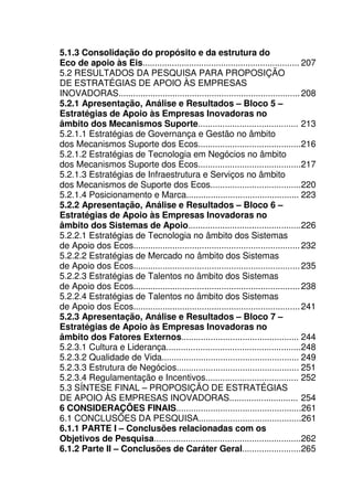 23
5.1.3 Consolidação do propósito e da estrutura do
Eco de apoio às Eis................................................................ 207
5.2 RESULTADOS DA PESQUISA PARA PROPOSIÇÃO
DE ESTRATÉGIAS DE APOIO ÀS EMPRESAS
INOVADORAS..........................................................................208
5.2.1 Apresentação, Análise e Resultados – Bloco 5 –
Estratégias de Apoio às Empresas Inovadoras no
âmbito dos Mecanismos Suporte......................................... 213
5.2.1.1 Estratégias de Governança e Gestão no âmbito
dos Mecanismos Suporte dos Ecos..........................................216
5.2.1.2 Estratégias de Tecnologia em Negócios no âmbito
dos Mecanismos Suporte dos Ecos..........................................217
5.2.1.3 Estratégias de Infraestrutura e Serviços no âmbito
dos Mecanismos de Suporte dos Ecos.....................................220
5.2.1.4 Posicionamento e Marca.............................................. 223
5.2.2 Apresentação, Análise e Resultados – Bloco 6 –
Estratégias de Apoio às Empresas Inovadoras no
âmbito dos Sistemas de Apoio..............................................226
5.2.2.1 Estratégias de Tecnologia no âmbito dos Sistemas
de Apoio dos Ecos....................................................................232
5.2.2.2 Estratégias de Mercado no âmbito dos Sistemas
de Apoio dos Ecos....................................................................235
5.2.2.3 Estratégias de Talentos no âmbito dos Sistemas
de Apoio dos Ecos....................................................................238
5.2.2.4 Estratégias de Talentos no âmbito dos Sistemas
de Apoio dos Ecos....................................................................241
5.2.3 Apresentação, Análise e Resultados – Bloco 7 –
Estratégias de Apoio às Empresas Inovadoras no
âmbito dos Fatores Externos................................................ 244
5.2.3.1 Cultura e Liderança.......................................................248
5.2.3.2 Qualidade de Vida........................................................ 249
5.2.3.3 Estrutura de Negócios.................................................. 251
5.2.3.4 Regulamentação e Incentivos...................................... 252
5.3 SÍNTESE FINAL – PROPOSIÇÃO DE ESTRATÉGIAS
DE APOIO ÀS EMPRESAS INOVADORAS............................ 254
6 CONSIDERAÇÕES FINAIS...................................................261
6.1 CONCLUSÕES DA PESQUISA..........................................261
6.1.1 PARTE I – Conclusões relacionadas com os
Objetivos de Pesquisa............................................................262
6.1.2 Parte II – Conclusões de Caráter Geral........................265
 