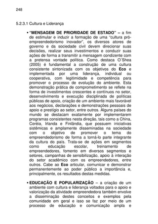 248
5.2.3.1 Cultura e Liderança
“MENSAGEM DE PRIORIDADE DE ESTADO” – a fim
de estimular e induzir a formação de uma “cultura pró-
empreendedorismo inovador”, os diversos atores de
governo e da sociedade civil devem direcionar suas
decisões, realizar seus investimentos e conduzir suas
ações de forma a transmitir a mensagem condizente com
a pretensa vontade política. Como destaca O´Shea
(2005) é fundamental a construção de uma cultura
consistente sintonizada com os objetivos do Eco e
implementada por uma liderança, individual ou
cooperativa, com legitimidade e competência para
promover o processo de evolução do ambiente. Esta
demonstração prática de comprometimento se reflete na
forma de investimentos crescentes e contínuos no setor,
desenvolvimento e execução disciplinada de políticas
públicas de apoio, criação de um ambiente mais favorável
aos negócios, declarações e demonstrações pessoais de
apoio e prestígio ao setor, entre outros. Alguns países do
mundo se destacam exatamente por implementarem
programas consistentes nesta direção, tais como a China,
Coréia, Irlanda e Finlândia, que possuem iniciativas
sistêmicas e amplamente disseminadas na sociedade
com o objetivo de promover o tema do
empreendedorismo de forma a torná-lo parte integrante
da cultura do país. Trata-se de ações em segmentos
como educação escolar, treinamento de
empreendedores, fomento em diversos segmentos e
setores, campanhas de sensibilização, apoio à interação
do setor acadêmico com os empreendedores, entre
outros. Cabe ao Eco articular, comunicar e demonstrar
permanentemente ao poder público a importância e,
principalmente, os resultados destas medidas.
EDUCAÇÃO E POPULARIZAÇÃO – a criação de um
ambiente com cultura e liderança voltados para o apoio e
valorização da atividade empreendedora também envolve
a disseminação destes conceitos e exemplos pela
comunidade em geral e isso se faz por meio de um
processo de educação e comunicação ampla e
 