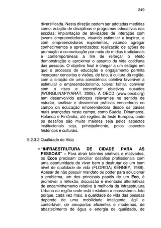 249
diversificada. Nesta direção podem ser adotadas medidas
como: adoção de disciplinas e programas educativos nas
escolas; implantação de atividades de interação com
jovens empreendedores, visando estimular e inspirar, e
com empreendedores experientes, visando agregar
conhecimentos e aprendizados; realização de ações de
promoção e comunicação por meio de mídias tradicionais
e contemporâneas a fim de reforçar o efeito
demonstração e aproximar o assunto da vida cotidiana
das pessoas. O objetivo final é chegar a um estágio em
que o processo de educação e engajamento permita
incorporar conceitos e visões, de fato, à cultura da região,
com a criação de uma consciência coletiva favorável a
estimular o empreendedorismo, tolerar falhar, conviver
com o risco e concretizar objetivos ousados
(WONGLINAPIYARAT, 2006). A OECD (www.oecd.org)
tem desenvolvido esforços relevantes no sentido de
estudar, analisar e disseminar práticas vencedoras no
campo da educação empreendedora desde os países
mais avançados neste campo, como Suécia, Dinamarca,
Holanda e Finlândia, até regiões do leste Europeu, onde
os desafios são muito maiores seja pelos aspectos
institucionais seja, principalmente, pelos aspectos
históricos e culturais.
5.2.3.2 Qualidade de Vida
“INFRAESTRUTURA DE CIDADE PARA AS
PESSOAS” – Para atrair talentos criativos e motivados,
os Ecos precisam conciliar desafios profissionais com
uma oportunidade de viver bem e desfrutar de um bom
nível de qualidade de vida (FLORIDA; KENNEY, 1988).
Apesar de não possuir mandato ou poder para solucionar
o problema, um dos principais papéis de um Eco, é
promover a reflexão, discussão e eventuais alternativas
de encaminhamento relativo à melhoria da Infraestrutura
Urbana da região onde está instalado o ecossistema. Isto
porque, cada vez mais, a qualidade de vida das pessoas
depende de uma mobilidade inteligente, ágil e
confortável, de aeroportos eficientes e modernos, de
abastecimento de água e energia de qualidade, de
 