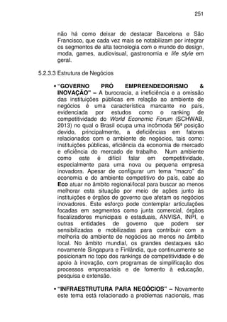 251
não há como deixar de destacar Barcelona e São
Francisco, que cada vez mais se notabilizam por integrar
os segmentos de alta tecnologia com o mundo do design,
moda, games, audiovisual, gastronomia e life style em
geral.
5.2.3.3 Estrutura de Negócios
“GOVERNO PRÓ EMPREENDEDORISMO &
INOVAÇÃO" – A burocracia, a ineficiência e a omissão
das instituições públicas em relação ao ambiente de
negócios é uma característica marcante no país,
evidenciada por estudos como o ranking de
competitividade do World Economic Forum (SCHWAB,
2013) no qual o Brasil ocupa uma incômoda 56ª posição
devido, principalmente, a deficiências em fatores
relacionados com o ambiente de negócios, tais como:
instituições públicas, eficiência da economia de mercado
e eficiência do mercado de trabalho. Num ambiente
como este é difícil falar em competitividade,
especialmente para uma nova ou pequena empresa
inovadora. Apesar de configurar um tema “macro” da
economia e do ambiente competitivo do país, cabe ao
Eco atuar no âmbito regional/local para buscar ao menos
melhorar esta situação por meio de ações junto às
instituições e órgãos de governo que afetam os negócios
inovadores. Este esforço pode contemplar articulações
focadas em segmentos como junta comercial, órgãos
fiscalizadores municipais e estaduais, ANVISA, INPI, e
outras entidades de governo que podem ser
sensibilizadas e mobilizadas para contribuir com a
melhoria do ambiente de negócios ao menos no âmbito
local. No âmbito mundial, os grandes destaques são
novamente Singapura e Finlândia, que continuamente se
posicionam no topo dos rankings de competitividade e de
apoio à inovação, com programas de simplificação dos
processos empresariais e de fomento à educação,
pesquisa e extensão.
“INFRAESTRUTURA PARA NEGÓCIOS” – Novamente
este tema está relacionado a problemas nacionais, mas
 