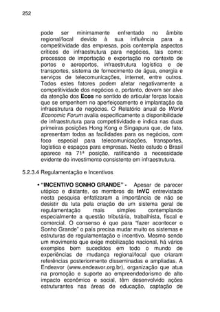 252
pode ser minimamente enfrentado no âmbito
regional/local devido à sua influência para a
competitividade das empresas, pois contempla aspectos
críticos de infraestrutura para negócios, tais como:
processos de importação e exportação no contexto de
portos e aeroportos, infraestrutura logística e de
transportes, sistema de fornecimento de água, energia e
serviços de telecomunicações, internet, entre outros.
Todos estes fatores podem afetar negativamente a
competitividade dos negócios e, portanto, devem ser alvo
da atenção dos Ecos no sentido de articular forças locais
que se empenhem no aperfeiçoamento e implantação da
infraestrutura de negócios. O Relatório anual do World
Economic Forum avalia especificamente a disponibilidade
de infraestrutura para competitividade e indica nas duas
primeiras posições Hong Kong e Singapura que, de fato,
apresentam todas as facilidades para os negócios, com
foco especial para telecomunicações, transportes,
logística e espaços para empresas. Neste estudo o Brasil
aparece na 71ª posição, ratificando a necessidade
evidente do investimento consistente em infraestrutura.
5.2.3.4 Regulamentação e Incentivos
“INCENTIVO SONHO GRANDE” - Apesar de parecer
utópico e distante, os membros da InVC entrevistado
nesta pesquisa enfatizaram a importância de não se
desistir da luta pela criação de um sistema geral de
regulamentação mais simples contemplando
especialmente a questão tributária, trabalhista, fiscal e
comercial. O consenso é que para “fazer acontecer o
Sonho Grande” o país precisa mudar muito os sistemas e
estruturas de regulamentação e incentivo. Mesmo sendo
um movimento que exige mobilização nacional, há vários
exemplos bem sucedidos em todo o mundo de
experiências de mudança regional/local que criaram
referências posteriormente disseminadas e ampliadas. A
Endeavor (www.endeavor.org.br), organização que atua
na promoção e suporte ao empreendedorismo de alto
impacto econômico e social, têm desenvolvido ações
estruturantes nas áreas de educação, captação de
 