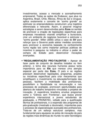 253
investimentos, acesso a mercado e aconselhamento
empresarial. Todas as ações da Endeavor, que atua na
Argentina, Brasil, Chile, México, África do Sul e Uruguai,
aplica exatamente o conceito de “sonho grande” ao
estimular os empreendedores construírem uma trajetória
diferenciada e relevante. Assim, é possível imaginar
estratégias a serem desenvolvidas pelos Ecos no sentido
de promover a criação de legislações específicas para
empresas inovadoras visando simplificar a burocracia,
criar um ambiente de negócios favorável e estimular o
"sonho grande". Miller (2000) utiliza o caso do SV para
reforçar que o Governo pode adotar medidas concretas
para promover a economia baseada no conhecimento
numa região tais como implantar políticas públicas de
incentivo à pesquisa na indústria e utilizar o poder de
compra do Estado para desenvolver inovações
avançadas.
“REGULAMENTAÇÃO PRO-TALENTOS – Apesar de
fazer parte do conjunto de desafios tratados no item
anterior, o tema dos recursos humanos possui tanta
importância para os EIs que merece uma atenção
especial por parte dos Ecos. O país e as regiões
precisam desenvolver legislações, programas, projetos
ou iniciativas específicas para criar mecanismos que
simplifiquem o investimento na educação/formação das
pessoas, facilitem a mobilidade dos profissionais,
possibilitem a flexibilidade na remuneração e nos
processos de avaliação, promovam oportunidades para
abertura de trabalho temporário vinculadas a projetos de
inovação. A experiência brasileira envolve programas
como o “Ciência sem Fronteiras”, que busca prover
experiência internacional a jovens estudantes de
graduação, o PRONATEC, voltado para a qualificação
técnica de profissionais, e a expansão dos programas de
pós-graduação (mestrado e doutorado), importantes para
o processo de especialização avançada dos profissionais.
Trata-se de um esforço estrutural complexo, mas
fundamental para equiparar os polos de inovação do país
às regiões mais dinâmicas do mundo no setor tecnológico
 
