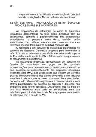 254
no que se refere à flexibilidade e valorização do principal
fator de produção dos EIs: os profissionais talentosos.
5.3 SÍNTESE FINAL – PROPOSIÇÃO DE ESTRATÉGIAS DE
APOIO ÀS EMPRESAS INOVADORAS
As proposições de estratégias de apoio às Empresas
Inovadoras apresentadas na tese estão alinhadas com as
observações, opiniões e posicionamentos dos especialistas
entrevistados na pesquisa. Além disso, também estão
sintonizadas com práticas adotadas nos casos considerados
referência mundial tanto na área de Ecos como de VC.
O resultado é um conjunto de estratégias organizadas no
contexto do Esquema Conceitual proposto para referenciar a
reflexão e que se articula nos três níveis: mecanismos de suporte
às EIs, sistemas de apoio às EIs e fatores externos que afetam
os mecanismos e os sistemas.
As estratégias propostas, apresentadas em conjunto no
Quadro 24, constituem um grupo de 30 possíveis
recomendações para promover um processo mais acelerado e
bem sucedido de desenvolvimento das empresas inovadoras
investidas pela InVC. São proposições que exigem um elevado
grau de comprometimento dos atores envolvidos e um razoável
investimento de tempo e recursos para serem bem executadas.
Por outro lado, são medidas agressivas e contemporâneas, com
efetiva probabilidade de sucesso de fazerem a diferença nos
ambientes onde forem aplicadas. Obviamente, não se trata de
uma lista exaustiva, mas pode ser considerada uma boa
referência para o fortalecimento de Ecos que pretendem evoluir
na interação com o mundo do VC.
 