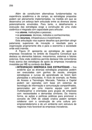 256
Além de constituírem alternativas fundamentadas na
experiência acadêmica e de campo, as estratégias propostas
podem ser plenamente implementadas, na medida em que se
desenvolva um esforço bem articulado entre os diversos atores
potencialmente envolvidos. Para tanto, o detalhamento e
execução das estratégias exige a construção de uma visão
sistêmica e integrada com capacidade para articular:
• os atores, instituições e pessoas;
• os processos, técnicas, métodos e conhecimentos;
• os recursos, infraestrutura e investimento;
Esta articulação visa superar desafios que permitam atingir
patamares superiores de inovação e resultado para a
organização propriamente dita e para a economia e sociedade
onde está inserida.
A Figura 31 apresenta as estratégias de apoio às
empresas inovadoras no âmbito do Esquema Conceitual que
destaca os elementos básicos: mecanismos, sistemas e fatores
externos. Esta visão sistêmica permite destacar três comentários
finais acerca das estratégias de apoio às empresas inovadoras
investidas por VC no contexto dos Ecos:
• INTEGRAÇÃO SINÉRGICA DAS ESTRATÉGIAS – fica
evidente que as diversas estratégias propostas podem
ser executadas com ganhos de escala, sinergias
estratégicas e curvas de aprendizado se forem bem
planejadas e articuladas. A título de exemplo, as Redes
de Acesso a Tecnologia, Mercado, Talentos e Capital
podem ser operadas com base em sistemas de
tecnologia de informação e comunicação compartilhados,
gerenciados por uma mesma equipe com perfil
multidisciplinar e orientadas para grupos de empresas
com necessidades e demandas similares. Da mesma
forma, as ações e políticas públicas para promover o
conceito de DNA de cidade criativa podem também
colaborar com a construção de uma cultura pró-
empreendedorismo e de um ambiente com estrutura de
negócios mais favorável às empresas inovadoras.
 