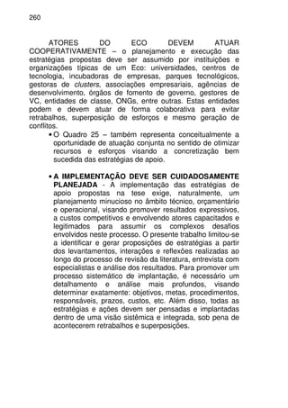 260
ATORES DO ECO DEVEM ATUAR
COOPERATIVAMENTE – o planejamento e execução das
estratégias propostas deve ser assumido por instituições e
organizações típicas de um Eco: universidades, centros de
tecnologia, incubadoras de empresas, parques tecnológicos,
gestoras de clusters, associações empresariais, agências de
desenvolvimento, órgãos de fomento de governo, gestores de
VC, entidades de classe, ONGs, entre outras. Estas entidades
podem e devem atuar de forma colaborativa para evitar
retrabalhos, superposição de esforços e mesmo geração de
conflitos.
• O Quadro 25 – também representa conceitualmente a
oportunidade de atuação conjunta no sentido de otimizar
recursos e esforços visando a concretização bem
sucedida das estratégias de apoio.
• A IMPLEMENTAÇÃO DEVE SER CUIDADOSAMENTE
PLANEJADA - A implementação das estratégias de
apoio propostas na tese exige, naturalmente, um
planejamento minucioso no âmbito técnico, orçamentário
e operacional, visando promover resultados expressivos,
a custos competitivos e envolvendo atores capacitados e
legitimados para assumir os complexos desafios
envolvidos neste processo. O presente trabalho limitou-se
a identificar e gerar proposições de estratégias a partir
dos levantamentos, interações e reflexões realizadas ao
longo do processo de revisão da literatura, entrevista com
especialistas e análise dos resultados. Para promover um
processo sistemático de implantação, é necessário um
detalhamento e análise mais profundos, visando
determinar exatamente: objetivos, metas, procedimentos,
responsáveis, prazos, custos, etc. Além disso, todas as
estratégias e ações devem ser pensadas e implantadas
dentro de uma visão sistêmica e integrada, sob pena de
acontecerem retrabalhos e superposições.
 