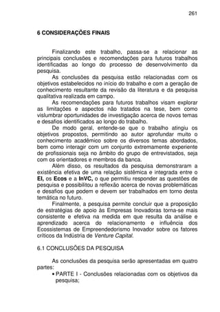 261
6 CONSIDERAÇÕES FINAIS
Finalizando este trabalho, passa-se a relacionar as
principais conclusões e recomendações para futuros trabalhos
identificadas ao longo do processo de desenvolvimento da
pesquisa.
As conclusões da pesquisa estão relacionadas com os
objetivos estabelecidos no início do trabalho e com a geração de
conhecimento resultante da revisão da literatura e da pesquisa
qualitativa realizada em campo.
As recomendações para futuros trabalhos visam explorar
as limitações e aspectos não tratados na tese, bem como
vislumbrar oportunidades de investigação acerca de novos temas
e desafios identificados ao longo do trabalho.
De modo geral, entende-se que o trabalho atingiu os
objetivos propostos, permitindo ao autor aprofundar muito o
conhecimento acadêmico sobre os diversos temas abordados,
bem como interagir com um conjunto extremamente experiente
de profissionais seja no âmbito do grupo de entrevistados, seja
com os orientadores e membros da banca.
Além disso, os resultados da pesquisa demonstraram a
existência efetiva de uma relação sistêmica e integrada entre o
EI, os Ecos e a InVC, o que permitiu responder as questões de
pesquisa e possibilitou a reflexão acerca de novas problemáticas
e desafios que podem e devem ser trabalhados em torno desta
temática no futuro.
Finalmente, a pesquisa permite concluir que a proposição
de estratégias de apoio às Empresas Inovadoras torna-se mais
consistente e efetiva na medida em que resulta da análise e
aprendizado acerca do relacionamento e influência dos
Ecossistemas de Empreendedorismo Inovador sobre os fatores
críticos da Indústria de Venture Capital.
6.1 CONCLUSÕES DA PESQUISA
As conclusões da pesquisa serão apresentadas em quatro
partes:
• PARTE I - Conclusões relacionadas com os objetivos da
pesquisa;
 