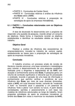 262
• PARTE II - Conclusões de Caráter Geral;
• PARTE III - Conclusões relativas à análise da influência
dos Ecos sobre a InVC;
•PARTE IV - Conclusões relativas à proposição de
estratégias de apoio às empresas inovadoras.
6.1.1 PARTE I – Conclusões relacionadas com os Objetivos
de Pesquisa
A tese de doutorado foi desenvolvida com o propósito de
responder uma questão de pesquisa, visando atingir um conjunto
de objetivos. Desta forma, é importante revisitar os objetivos
estabelecidos e identificar os resultados obtidos ao longo do
trabalho.
Objetivo Geral
Realizar a análise da influência dos ecossistemas de
empreendedorismo inovador na indústria de venture capital,
estabelecendo as bases para a proposição de estratégias de
apoio às empresas inovadoras.
Conclusão
O trabalho envolveu um processo amplo de revisão de
literatura visando estruturar uma base conceitual e metodológica
para orientar o desenvolvimento de uma pesquisa qualitativa,
realizada junto a dirigentes e especialistas do da InVC com
atuação e conhecimento acerca dos Ecos. A pesquisa gerou um
volume de conteúdo significativo e relevante que foi processado
e analisado, levando à geração de uma base de informação e
conhecimento que permitiu verificar a existência de uma
influência dos Ecos, por meio de suas diversas dimensões,
sobre a InVC, em suas diversas frentes, variando de “moderada
a forte” no momento atual e passando a um potencial de
influência “forte e plena” num cenário no futuro. A partir destas
constatações, opiniões e posicionamento e com base nos
modelos de referência estruturados ao longo do trabalho, foram
propostas estratégias de apoio às empresas inovadoras no
âmbito dos Ecos com vistas a maximizar os resultados da InVC,
 