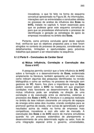 265
inovadoras, o que foi feito na forma do esquema
conceitual apresentado na Figura 26. As informações,
interações com os entrevistados e conclusões obtidas
no processo de análise da influência dos Ecos na
InVC, tratado no capítulo 4, foram essenciais para
que se pudesse gerar este esquema conceitual e
para que se procedesse efetivamente o processo de
identificação e geração as estratégias de apoio às
empresas inovadoras no âmbito dos Ecos.
Portanto, como primeira conclusão geral deste capítulo
final, verifica-se que os objetivos propostos para a tese foram
atingidos no contexto do processo de pesquisa, considerados os
detalhamentos, limitações e oportunidades para próximos
trabalhos que passam a ser relacionados na sequência.
6.1.2 Parte II – Conclusões de Caráter Geral
a) Mútua influência, Correlação e Coevolução dos
Ecos e InVC
A pesquisa permitiu concluir que a forte influência da InVC
sobre a formação e o desenvolvimento de Ecos, evidenciada
amplamente na literatura, também apresenta um vetor inverso,
como indicam algumas das pesquisas identificadas na revisão
bibliográfica e como se verificou no processo de interação com
gestores de VC. Assim, fica claro a importância que os Ecos
podem exercer sobre a InVC na medida em que propiciam
condições mais favoráveis ao desenvolvimento de EIs. Esta
mútua influência pode ser ampliada na direção de uma
correlação e da coevolução entre os elementos, sistemas e
processos dos Ecos e InVC. A literatura e a pesquisa realizada
no âmbito da tese indicam claramente um conjunto de espaços
de sinergia entre estes dois mundos, criando condições para se
promover ganhos de escala, criar curvas de aprendizado e gerar
resultados acima da média na forma de empresas mais
competitivas, inovadoras e com alto valor de mercado. A
coevolução dos Ecos e da InVC ocorre de maneira simultânea
quando há um processo sistemático de planejamento e
desenvolvimento de uma determinada região ou setor, fruto de
uma integração especial entre o governo, universidades,
 