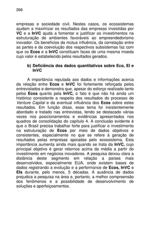266
empresas e sociedade civil. Nestes casos, os ecossistemas
ajudam a maximizar os resultados das empresas investidas por
VC e a InVC ajuda a fomentar e justificar os investimentos na
estruturação de ambientes favoráveis ao empreendedorismo
inovador. Os benefícios da mútua influência, da correlação entre
as partes e da coevolução dos respectivos subsistemas faz com
que os Ecos e a InVC constituam faces de uma mesma moeda
cujo valor é estabelecido pelos resultados gerados.
b) Deficiência dos dados quantitativos sobre Eco, EI e
InVC
A importância reputada aos dados e informações acerca
da relação entre Ecos e InVC foi fortemente reforçada pelos
entrevistados e demonstra que, apesar do esforço realizado tanto
pelos Ecos quanto pela InVC, o fato é que não há ainda um
histórico consistente a respeito dos resultados do processo de
Venture Capital e da eventual influência dos Ecos sobre estes
resultados. Em função disso, esse tema foi insistentemente
abordado e tratado nas entrevistas, tendo se destacado várias
vezes nos posicionamentos e evidências apresentados nos
quadros de consolidação do capítulo 4. A conclusão evidente é
que o Brasil precisa trabalhar forte para justificar o investimento
na estruturação de Ecos por meio de dados objetivos e
consistentes, especialmente no que se refere à geração de
resultados pelas empresas apoiadas pelo ecossistema. Esta
importância aumenta ainda mais quando se trata da InVC, cujo
principal objetivo é gerar retornos acima da média a partir do
investimento em negócios inovadores. A pesquisa deixou clara a
distância deste segmento em relação a países mais
desenvolvidos, especialmente EUA, onde existem bases de
dados registrando a evolução e a performance de Ecos, InVC e
EIs durante, pelo menos, 5 décadas. A ausência de dados
prejudica a pesquisa na área e, portanto, a melhor compreensão
dos fenômenos e a possibilidade de desenvolvimento de
soluções e aperfeiçoamentos.
 