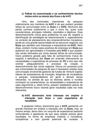 267
c) Falhas na comunicação e no conhecimento técnico
mútuo entre os atores dos Ecos e da InVC
Uma das conclusões importantes da pesquisa
relativamente aos membros da InVC é de que existem grandes
falhas de comunicação entre os Ecos e a InVC. Nenhuma das
partes conhece exatamente o que o outro faz, quais suas
características, principais métodos, resultados e objetivos. Esse
desconhecimento mútuo gera problemas no que diz respeito à
identificação de estratégias de relacionamento e, especialmente
no contexto de planejamento dos empreendimentos inovadores,
perde-se uma grande oportunidade de se estruturar negócios nos
Ecos que atendam aos interesses e expectativas da InVC. Além
disso, existem muitos casos positivos de empresas em Ecos que
poderiam ser aproveitados e investidos pela InVC e que acabam
não sendo efetivados por conta dessas falhas de comunicação.
Outro problema gerado pela falta de conhecimento mútuo diz
respeito à deficiência dos Ecos em entender efetivamente as
necessidades e expectativas do processo de VC e com isso não
orientar adequadamente o processo de criação e
desenvolvimento dos novos negócios. Houve um consenso junto
aos entrevistados da pesquisa de que é necessário ampliar essa
comunicação envolvendo gestores de fundos de Venture Capital,
líderes de ecossistemas de inovação, dirigentes de incubadoras
e parques, empreendedores em geral e demais atores
relevantes, no sentido de que os diversos atores e mundos
conheçam as características, as necessidades e expectativas de
cada seguimento e, desta forma, possam estabelecer planos de
desenvolvimento futuro visando gerar resultados cada vez mais
relevantes.
d) InVC demonstra forte interesse em ampliar a
interação com Ecos e com expectativa de
resultados
A pesquisa indicou claramente que a InVC apresenta um
grande interesse em ampliar a interação com os Ecos, mas, ao
mesmo tempo, deixa claro um conjunto de expectativas bastante
contundentes e agressivas de que essa relação precisa gerar
resultados na forma de empresas criativas e inovadoras,
competitivas e com grande potencial de sucesso. A
 