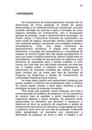 25
1 INTRODUÇÃO
Os Ecossistemas de Empreendedorismo Inovador têm se
disseminado de forma acelerada no âmbito de países
desenvolvidos e em desenvolvimento por constituírem uma bem
sucedida estratégia de estímulo e apoio à formação de novos
negócios baseados em conhecimento, com a consequente
geração de emprego, renda e desenvolvimento tecnológico. Ao
mesmo tempo, o instrumento financeiro de investimento nas
fases iniciais do negócio, denominado Venture Capital, também
vem ampliando espaços, constituindo uma verdadeira indústria e
consolidando-se como uma sólida ferramenta de
desenvolvimento econômico. A relação entre estes dois
fenômenos, a evolução dos ecossistemas e a consolidação da
indústria de Venture Capital, têm sido tratada principalmente no
vetor que avalia a influência positiva do Venture Capital sobre os
Ecossistemas, na medida em que estimulam os negócios e criam
elementos de atratividade para o referido ambiente. O vetor
inverso, por outro lado, tem sido tratado raramente, de modo que
não é simples avaliar a influência dos ecossistemas na
performance de empresas investidas por Venture Capital. É
neste contexto que se insere esta tese de doutorado do
Programa de Engenharia e Gestão do Conhecimento da
Universidade Federal de Santa Catarina.
Ao longo deste trabalho será apresentada a pesquisa que
buscou analisar a influência dos ecossistemas sobre a indústria
de venture capital, visando, a partir disso, identificar e gerar
estratégias de apoio às empresas inovadoras.
Para atingir este propósito, nessa introdução será feita a
contextualização do problema de pesquisa a fim de caracterizar
de maneira clara as questões a serem respondidas e os
respectivos objetivos a serem atingidos. Na sequência serão
apresentados os elementos que garantem e asseguram a
aderência do tema ao programa de engenharia e gestão do
conhecimento, bem como sua relevância e originalidade de modo
a justificá-lo como tema de uma tese de doutorado. Finalmente
serão apresentados os elementos que caracterizam a
delimitação da pesquisa, de forma a focar o trabalho a ser
 