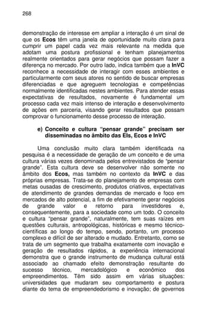 268
demonstração de interesse em ampliar a interação é um sinal de
que os Ecos têm uma janela de oportunidade muito clara para
cumprir um papel cada vez mais relevante na medida que
adotam uma postura profissional e tenham planejamentos
realmente orientados para gerar negócios que possam fazer a
diferença no mercado. Por outro lado, indica também que a InVC
reconhece a necessidade de interagir com esses ambientes e
particularmente com seus atores no sentido de buscar empresas
diferenciadas e que agreguem tecnologias e competências
normalmente identificadas nestes ambientes. Para atender essas
expectativas de resultados, novamente é fundamental um
processo cada vez mais intenso de interação e desenvolvimento
de ações em parceria, visando gerar resultados que possam
comprovar o funcionamento desse processo de interação.
e) Conceito e cultura “pensar grande” precisam ser
disseminadas no âmbito das EIs, Ecos e InVC
Uma conclusão muito clara também identificada na
pesquisa é a necessidade de geração de um conceito e de uma
cultura várias vezes denominada pelos entrevistados de “pensar
grande”. Esta cultura deve se desenvolver não somente no
âmbito dos Ecos, mas também no contexto da InVC e das
próprias empresas. Trata-se do planejamento de empresas com
metas ousadas de crescimento, produtos criativos, expectativas
de atendimento de grandes demandas de mercado e foco em
mercados de alto potencial, a fim de efetivamente gerar negócios
de grande valor e retorno para investidores e,
consequentemente, para a sociedade como um todo. O conceito
e cultura “pensar grande”, naturalmente, tem suas raízes em
questões culturais, antropológicas, históricas e mesmo técnico-
científicas ao longo do tempo, sendo, portanto, um processo
complexo e difícil de ser alterado e mudado. Entretanto, como se
trata de um segmento que trabalha exatamente com inovação e
geração de resultados rápidos, a experiência internacional
demonstra que o grande instrumento de mudança cultural está
associado ao chamado efeito demonstração resultante do
sucesso técnico, mercadológico e econômico dos
empreendimentos. Têm sido assim em várias situações:
universidades que mudaram seu comportamento e postura
diante do tema de empreendedorismo e inovação; de governos
 