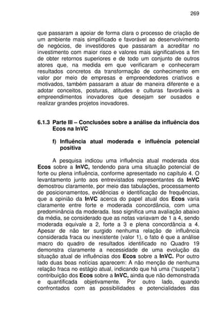 269
que passaram a apoiar de forma clara o processo de criação de
um ambiente mais simplificado e favorável ao desenvolvimento
de negócios, de investidores que passaram a acreditar no
investimento com maior risco e valores mais significativos a fim
de obter retornos superiores e de todo um conjunto de outros
atores que, na medida em que verificaram e conheceram
resultados concretos da transformação de conhecimento em
valor por meio de empresas e empreendedores criativos e
motivados, também passaram a atuar de maneira diferente e a
adotar conceitos, posturas, atitudes e culturas favoráveis a
empreendimentos inovadores que desejam ser ousados e
realizar grandes projetos inovadores.
6.1.3 Parte III – Conclusões sobre a análise da influência dos
Ecos na InVC
f) Influência atual moderada e influência potencial
positiva
A pesquisa indicou uma influência atual moderada dos
Ecos sobre a InVC, tendendo para uma situação potencial de
forte ou plena influência, conforme apresentado no capítulo 4. O
levantamento junto aos entrevistados representantes da InVC
demostrou claramente, por meio das tabulações, processamento
de posicionamentos, evidências e identificação de frequências,
que a opinião da InVC acerca do papel atual dos Ecos varia
claramente entre forte e moderada concordância, com uma
predominância da moderada. Isso significa uma avaliação abaixo
da média, se considerado que as notas variavam de 1 a 4, sendo
moderada equivale a 2, forte a 3 e plena concordância a 4.
Apesar de não ter surgido nenhuma relação de influência
considerada fraca ou inexistente (valor 1), o fato é que a análise
macro do quadro de resultados identificado no Quadro 19
demonstra claramente a necessidade de uma evolução da
situação atual de influências dos Ecos sobre a InVC. Por outro
lado duas boas notícias aparecem: A não menção de nenhuma
relação fraca no estágio atual, indicando que há uma (“suspeita”)
contribuição dos Ecos sobre a InVC, ainda que não demonstrada
e quantificada objetivamente. Por outro lado, quando
confrontados com as possibilidades e potencialidades das
 