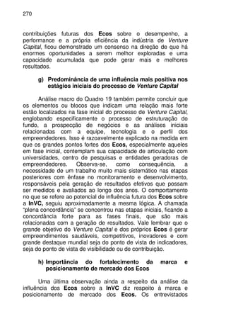 270
contribuições futuras dos Ecos sobre o desempenho, a
performance e a própria eficiência da indústria de Venture
Capital, ficou demonstrado um consenso na direção de que há
enormes oportunidades a serem melhor exploradas e uma
capacidade acumulada que pode gerar mais e melhores
resultados.
g) Predominância de uma influência mais positiva nos
estágios iniciais do processo de Venture Capital
Análise macro do Quadro 19 também permite concluir que
os elementos ou blocos que indicam uma relação mais forte
estão localizados na fase inicial do processo de Venture Capital,
englobando especificamente o processo de estruturação do
fundo, a prospecção de negócios e as análises iniciais
relacionadas com a equipe, tecnologia e o perfil dos
empreendedores. Isso é razoavelmente explicado na medida em
que os grandes pontos fortes dos Ecos, especialmente aqueles
em fase inicial, contemplam sua capacidade de articulação com
universidades, centro de pesquisas e entidades geradoras de
empreendedores. Observa-se, como consequência, a
necessidade de um trabalho muito mais sistemático nas etapas
posteriores com ênfase no monitoramento e desenvolvimento,
responsáveis pela geração de resultados efetivos que possam
ser medidos e avaliados ao longo dos anos. O comportamento
no que se refere ao potencial de influência futura dos Ecos sobre
a InVC, seguiu aproximadamente a mesma lógica. A chamada
“plena concordância” se concentrou nas etapas iniciais, ficando a
concordância forte para as fases finais, que são mais
relacionadas com a geração de resultados. Vale lembrar que o
grande objetivo do Venture Capital e dos próprios Ecos é gerar
empreendimentos saudáveis, competitivos, inovadores e com
grande destaque mundial seja do ponto de vista de indicadores,
seja do ponto de vista de visibilidade ou de contribuição.
h) Importância do fortalecimento da marca e
posicionamento de mercado dos Ecos
Uma última observação ainda a respeito da análise da
influência dos Ecos sobre a InVC diz respeito à marca e
posicionamento de mercado dos Ecos. Os entrevistados
 
