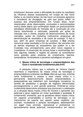 271
enfatizaram diversas vezes a dificuldade de avaliar os resultados
da influência desses ecossistemas em função de não haver
dados, e, ao mesmo tempo, de não haver um processo agressivo
e consistente de divulgação do polo que possa refletir no
sucesso dos empreendimentos. Em função disso, foram
relacionadas várias observações, conclusões e recomendações
acerca deste tópico que contemplam desde um posicionamento
estratégico diferenciado de mercado até a construção de uma
marca reconhecida e valorizada, passando por ações de
interação com o cliente, projetos de desenvolvimento de novos
mercados, ações de marketing institucional, programas de
demonstração de resultados e de casos de sucesso. O fato é
que, além de gerar empresas de sucesso, o Eco precisa
comunicar estes resultados a fim de contribuir não somente com
as demais empresas do ecossistema que podem vir a ser
investidas mas, principalmente, para atrair novos negócios e
investidores. A construção de marcas fortes e reconhecidas tem
feito algumas cidades e regiões do planeta se consolidarem
como grandes polos atratores de investimento, talentos,
compradores, fornecedores e parceiros estratégicos em geral.
i) Massa crítica de tecnologia e empreendedores dos
Ecos é considerada fundamental pela InVC
A pesquisa indicou que a indústria de Venture Capital
reconhece a importância da massa crítica de tecnologia e
empreendedores existentes nos Ecos. Mais do que isso, entende
como fundamental o acesso a essa massa crítica e o
permanente desenvolvimento desses empreendedores e
pesquisadores que trabalham com tecnologias inovadoras no
sentido de possibilitar a geração de negócios diferenciados
tecnologicamente e com grande potencial. Entende-se como
fundamental desenvolver processos que promovam a catalisação
ou a ativação dessa massa crítica de maneira a aproveitar seu
potencial e gerar negócios em maior quantidade e qualidade. É
fundamental, entretanto, que os geradores dessa massa crítica,
em especial universidades e centros de tecnologia, e os
mecanismos de suporte que apoiam esses negócios, por
exemplo, incubadoras e parques tecnológicos, desempenhem
um papel mais concreto, operacional e profissional no
aproveitamento desse potencial, transformando-o em efetivo
 