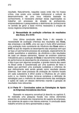 272
resultado. Naturalmente, naqueles casos onde não há massa
crítica, mas existe uma vontade institucional e cultural de
desenvolvimento de uma nova indústria baseada no
conhecimento, é necessário planejar essas organizações ou
trabalhar em processos de atração de profissionais,
empreendedores e pesquisadores e detentores de conhecimento
no sentido de gerar a base mínima necessária à criação de
novos negócios empreendedores.
j) Necessidade de avaliação criteriosa de resultados
dos Ecos, EI e InVC
Uma última conclusão desta Parte I diz respeito à
necessidade de avaliação criteriosa dos resultados dos Ecos,
das empresas e da InVC, uma vez que é muito difícil promover
uma avaliação mais consistente da influência dos Ecos sobre a
InVC no que diz respeito ao desempenho das empresas sem que
se faça um permanente processo de avaliação, especialmente de
caráter quantitativo e estatístico, da eficiência e dos resultados
de cada um desses elementos. Apesar de existirem sistemas
indicadores para a avaliação de Ecos e naturalmente indicadores
de performance do desempenho de empresas e mesmo da InVC,
o fato é que com algumas exceções, a grande maioria dos casos
no Brasil ainda é caracterizada por uma ausência de fatos e
dados que permitam uma avaliação cuidadosa e criteriosa do
que efetivamente está sendo gerado como resultado desses
sistemas. Sem esse processo de avaliação de maneira focada
em cada subsistema é difícil avaliar a influência de um sobre
outro e, ou mesmo tempo, torna-se complexa a definição de
estratégias para a melhoria do desenvolvimento das estratégias
e ações de cada um desses elementos visando à geração de
resultados mais relevantes.
6.1.4 Parte IV – Conclusões sobre as Estratégias de Apoio
às Empresas Inovadoras dos Ecos
Baseado no esquema conceitual já descrito no capítulo 5,
foi realizada uma pesquisa focada nos vários elementos
presentes no contexto dos mecanismos de suporte às empresas,
nos sistemas de apoio e nos fatores externos. A conclusão deste
trabalho envolve os itens apresentados a seguir.
 