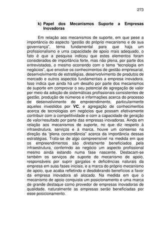 273
k) Papel dos Mecanismos Suporte a Empresas
Inovadoras
Em relação aos mecanismos de suporte, em que pese a
importância do aspecto “gestão do próprio mecanismo e de sua
governança”, tema fundamental para que haja um
profissionalismo e uma capacidade de apoio mais adequado, o
fato é que a pesquisa indicou que estes elementos foram
considerados de importância forte, mas não plena, por parte dos
entrevistados, o mesmo ocorrendo com o tema “tecnologia em
negócios”, que envolve os conhecimentos de gestão empresarial,
desenvolvimento de estratégias, desenvolvimento de produtos de
mercado e outros aspectos fundamentais a empresa inovadora.
Isso indica que ainda há um desafio por parte dos mecanismos
de suporte em comprovar o seu potencial de agregação de valor
por meio da adoção de sistemáticas profissionais consistentes de
gestão, produção de números e informações acerca do processo
de desenvolvimento do empreendimento, particularmente
aqueles investidos por VC, e agregação de conhecimentos
acerca de tecnologias em negócios que possam efetivamente
contribuir com a competitividade e com a capacidade de geração
de valor/resultado por parte das empresas inovadoras. Ainda em
relação aos mecanismos de suporte, no que diz respeito à
infraestrutura, serviços e à marca, houve um consenso na
direção da “plena concordância” acerca da importância dessas
estratégias. Trata-se de algo compreensível na medida em que
os empreendimentos são diretamente beneficiados pela
infraestrutura, conferindo ao negócio um aspecto profissional
mesmo ainda estando numa fase nascente. Destacam-se
também os serviços de suporte do mecanismo de apoio,
responsáveis por suprir gargalos e deficiências naturais da
empresa em suas fases iniciais, e a marca do próprio mecanismo
de apoio, que acaba refletindo e desdobrando benefícios a favor
da empresa inovadora ali alocado. Na medida em que o
mecanismo de apoio conquista um posicionamento e uma marca
de grande destaque como provedor de empresas inovadoras de
qualidade, naturalmente as empresas serão beneficiadas por
esse posicionamento.
 