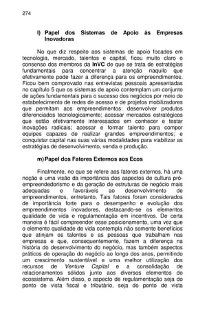 274
l) Papel dos Sistemas de Apoio às Empresas
Inovadoras
No que diz respeito aos sistemas de apoio focados em
tecnologia, mercado, talentos e capital, ficou muito claro o
consenso dos membros da InVC de que se trata de estratégias
fundamentais para concentrar a atenção naquilo que
efetivamente pode fazer a diferença para os empreendimentos.
Ficou bem comprovado nas entrevistas pessoais apresentadas
no capítulo 5 que os sistemas de apoio contemplam um conjunto
de ações fundamentais para o sucesso dos negócios por meio do
estabelecimento de redes de acesso e de projetos mobilizadores
que permitam aos empreendimentos: desenvolver produtos
diferenciados tecnologicamente; acessar mercados estratégicos
que estão efetivamente interessados em conhecer e testar
inovações radicais; acessar e formar talento para compor
equipes capazes de realizar grandes empreendimentos; e
conquistar capital nas suas várias modalidades para viabilizar as
estratégias de desenvolvimento, venda e produção.
m)Papel dos Fatores Externos aos Ecos
Finalmente, no que se refere aos fatores externos, há uma
noção e uma visão da importância dos aspectos de cultura pró-
empreendedorismo e da geração de estruturas de negócio mais
adequadas e favoráveis ao desenvolvimento de
empreendimentos, entretanto. Tais fatores foram considerados
de importância forte para o desempenho e evolução dos
empreendimentos inovadores, destacando-se os elementos
qualidade de vida e regulamentação em incentivos. De certa
maneira é fácil compreender esse posicionamento, uma vez que
o elemento qualidade de vida contempla não somente benefícios
que atinjam os talentos e as pessoas que trabalham nas
empresas e que, consequentemente, fazem a diferença na
história do desenvolvimento do negócio, mas também aspectos
práticos de operação do negócio ao longo dos anos, permitindo
um crescimento sustentável e uma melhor utilização dos
recursos de Venture Capital e a consolidação de
relacionamentos sólidos junto aos diversos elementos do
ecossistema. Além disso, o aspecto de regulamentação seja do
ponto de vista fiscal e tributário, seja do ponto de vista
 