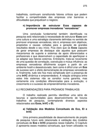 275
trabalhista, continuam constituindo fatores críticos que podem
facilitar a competitividade das empresas criar barreiras e
dificuldades que prejudicam o negócio.
n) Importância de estruturar Ecos capazes de
promover empresas inovadoras “vencedoras”
Uma conclusão fundamental também identificada na
pesquisa está relacionada à necessidade de estruturar Ecos com
uma cultura e uma estratégia claramente definidas no sentido de
promover empresas vencedoras, isto é, empresas com objetivos,
propósitos e causas voltadas para a geração de grandes
resultados desde o seu início. Fica claro que os Ecos capazes
de gerar empresas de destaque são aqueles que possuem
mecanismos de suporte e sistemas de apoio diferenciados e
profissionais e que desenvolvem a capacidade de aperfeiçoar e
se adaptar aos fatores externos. Entretanto, trata-se novamente
de uma questão de correlação, coevolução e mútua influência: as
empresas vencedoras dificilmente surgem a partir de um
ambiente hostil e desestruturado, bem como é difícil criar um Eco
de sucesso sem o efeito demonstração de empresas vencedoras
e, finalmente, tudo isto fica mais complicado sem a presença de
uma InVC dinâmica e empreendedora. A relação sinérgica entre
estes três sistemas não se constitui numa garantia, mas
certamente cria condições diferenciadas para a evolução, o
crescimento e o sucesso de empreendimentos inovadores.
6.2 RECOMENDAÇÕES PARA PRÓXIMOS TRABALHOS
O trabalho realizado permitiu identificar uma série de
lacunas e oportunidades para desenvolvimento de futuros
trabalhos de pesquisa, contemplando diversos aspectos
relacionados aos Ecos, InVC e EI.
a) Validação dos Modelos Conceituais de Eco, EI e
InVC
Uma primeira possibilidade de desenvolvimento de projeto
de pesquisa futuro está relacionada à validação dos modelos
conceituais de Eco e InVC propostos nesse trabalho. O Capítulo
2 apresenta esses modelos conceituais, que foram utilizados na
 