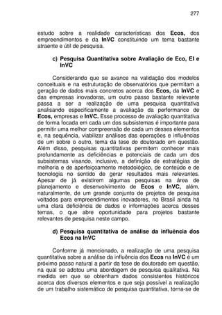 277
estudo sobre a realidade características dos Ecos, dos
empreendimentos e da InVC constituindo um tema bastante
atraente e útil de pesquisa.
c) Pesquisa Quantitativa sobre Avaliação de Eco, EI e
InVC
Considerando que se avance na validação dos modelos
conceituais e na estruturação de observatórios que permitam a
geração de dados mais concretos acerca dos Ecos, da InVC e
das empresas inovadoras, um outro passo bastante relevante
passa a ser a realização de uma pesquisa quantitativa
analisando especificamente a avaliação da performance de
Ecos, empresas e InVC. Esse processo de avaliação quantitativa
de forma focada em cada um dos subsistemas é importante para
permitir uma melhor compreensão de cada um desses elementos
e, na sequência, viabilizar análises das operações e influências
de um sobre o outro, tema da tese do doutorado em questão.
Além disso, pesquisas quantitativas permitem conhecer mais
profundamente as deficiências e potenciais de cada um dos
subsistemas visando, inclusive, a definição de estratégias de
melhoria e de aperfeiçoamento metodológico, de conteúdo e de
tecnologia no sentido de gerar resultados mais relevantes.
Apesar de já existirem algumas pesquisas na área de
planejamento e desenvolvimento de Ecos e InVC, além,
naturalmente, de um grande conjunto de projetos de pesquisa
voltados para empreendimentos inovadores, no Brasil ainda há
uma clara deficiência de dados e informações acerca desses
temas, o que abre oportunidade para projetos bastante
relevantes de pesquisa neste campo.
d) Pesquisa quantitativa de análise da influência dos
Ecos na InVC
Conforme já mencionado, a realização de uma pesquisa
quantitativa sobre a análise da influência dos Ecos na InVC é um
próximo passo natural a partir da tese de doutorado em questão,
na qual se adotou uma abordagem de pesquisa qualitativa. Na
medida em que se obtenham dados consistentes históricos
acerca dos diversos elementos e que seja possível a realização
de um trabalho sistemático de pesquisa quantitativa, torna-se de
 