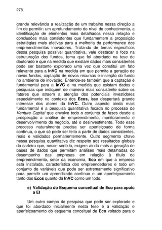 278
grande relevância a realização de um trabalho nessa direção a
fim de permitir: um aprofundamento do nível de conhecimento, a
identificação de elementos mais detalhados nessa relação e
conclusões mais consistentes que fundamentem a proposição
estratégias mais efetivas para a melhoria da performance dos
empreendimentos inovadores. Tratando de temas específicos
dessa pesquisa possível quantitativa, vale destacar o foco na
estruturação dos fundos, tema que foi abordado na tese de
doutorado e que na medida que existam dados mais consistentes
pode ser bastante explorado uma vez que constitui um fato
relevante para a InVC na medida em que permite a geração de
novos fundos, captação de novos recursos e inserção do fundo
no ambiente de inovação. Entende-se também que a captação é
fundamental para a InVC e na medida que existam dados e
pesquisas que indiquem de maneira mais consistente sobre os
fatores que atraem a atenção dos potenciais investidores
especialmente no contexto dos Ecos, isso despertará grande
interesse dos atores da InVC. Outro aspecto ainda mais
fundamental é a pesquisa quantitativa focada no processo de
Venture Capital que envolve todo o conjunto de fases desde a
prospecção a análise de empreendimento, monitoramento e
desenvolvimento do negócio, até o desinvestimento. Todo esse
processo naturalmente precisa ser aperfeiçoado de forma
contínua, o que só pode ser feito a partir de dados consistentes,
reais e validados permanentemente. Outro segmento chave
nessa pesquisa quantitativa diz respeito aos resultados globais
da carteira que, nesse sentido, exigem ainda mais a geração de
bases de dados que permitam análises mais detalhadas do
desempenho das empresas em relação à título de
empreendimento, setor da economia, Eco em que a empresa
está instalada, característica dos empreendedores e todo um
conjunto de variáveis que pode ser extremamente significativo
para permitir um aprendizado contínuo e um aperfeiçoamento
tanto dos Ecos quanto da InVC como um todo.
e) Validação do Esquema conceitual de Eco para apoio
a EI
Um outro campo de pesquisa que pode ser explorado e
que foi abordado inicialmente nesta tese é a validação e
aperfeiçoamento do esquema conceitual de Eco voltado para o
 