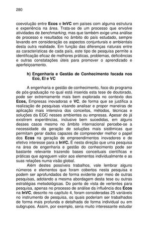 280
coevolução entre Ecos e InVC em países com alguma estrutura
e experiência na área. Trata-se de um processo que envolve
atividades de benchmarking, mas que também exige uma análise
de processo e resultados no âmbito do país estudado, sempre
levando em consideração os aspectos conjunturais e ambientais
desta outra realidade. Em função das diferenças naturais entre
as características de cada país, este tipo de pesquisa permite a
identificação eficaz de melhores práticas, problemas, deficiências
e outras constatações úteis para promover o aprendizado e
aperfeiçoamento.
h) Engenharia e Gestão de Conhecimento focada nos
Eco, EI e VC
A engenharia e gestão de conhecimento, foco do programa
de pós-graduação no qual está inserida esta tese de doutorado,
pode ser extremamente mais bem explorada no contexto dos
Ecos, Empresas inovadoras e VC, de forma que se justifica a
realização de pesquisas visando analisar e propor maneiras de
aplicação mais intensiva dos conceitos, métodos, técnicas e
soluções da EGC nesses ambientes ou empresas. Apesar de já
existirem experiências, inclusive bem sucedidas, em alguns
desses casos mesmo no âmbito internacional percebe-se a
necessidade da geração de soluções mais sistêmicas que
permitam gerar dados capazes de compreender melhor o papel
dos Ecos na geração de empreendimentos inovadores e de
efetivo interesse para a InVC. É nesta direção que uma pesquisa
na área de engenharia e gestão do conhecimento pode ser
bastante relevante trazendo bases conceituais científicas e
práticas que agreguem valor aos elementos individualmente e as
suas relações numa visão global.
Além destes possíveis trabalhos, vale lembrar alguns
números e elementos que foram cobertos nesta pesquisa e
podem ser aprofundados de forma evidente por meio de outras
pesquisas, adotando a mesma abordagem desta tese ou outras
estratégias metodológicas. Do ponto de vista de vertentes para
pesquisa, apenas no processo de análise da influência dos Ecos
na InVC, descrito no capítulo 4, foram consideradas 25 variáveis
no instrumento de pesquisa, os quais poderiam ser trabalhados
de forma mais profunda e detalhada de forma individual ou em
subgrupos. Assim, por exemplo, seria muito interessante estudar
 