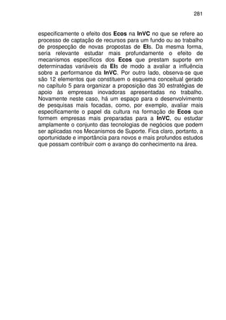 281
especificamente o efeito dos Ecos na InVC no que se refere ao
processo de captação de recursos para um fundo ou ao trabalho
de prospecção de novas propostas de EIs. Da mesma forma,
seria relevante estudar mais profundamente o efeito de
mecanismos específicos dos Ecos que prestam suporte em
determinadas variáveis da EIs de modo a avaliar a influência
sobre a performance da InVC. Por outro lado, observa-se que
são 12 elementos que constituem o esquema conceitual gerado
no capítulo 5 para organizar a proposição das 30 estratégias de
apoio às empresas inovadoras apresentadas no trabalho.
Novamente neste caso, há um espaço para o desenvolvimento
de pesquisas mais focadas, como, por exemplo, avaliar mais
especificamente o papel da cultura na formação de Ecos que
formem empresas mais preparadas para a InVC, ou estudar
amplamente o conjunto das tecnologias de negócios que podem
ser aplicadas nos Mecanismos de Suporte. Fica claro, portanto, a
oportunidade e importância para novos e mais profundos estudos
que possam contribuir com o avanço do conhecimento na área.
 
