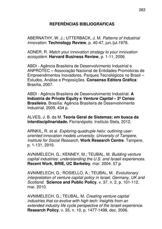283
REFERÊNCIAS BIBLIOGRÁFICAS
ABERNATHY, W. J.; UTTERBACK, J. M. Patterns of Industrial
Innovation. Technology Review, p. 40-47, jun./jul.1978.
ADNER, R. Match your innovation strategy to your innovation
ecosystem. Harvard Business Review, p. 1-11, 2006.
ABDI - Agência Brasileira de Desenvolvimento Industrial e
ANPROTEC – Associação Nacional de Entidades Promotoras de
Empreendimentos Inovadores. Parques Tecnológicos no Brasil –
Estudos, Análise e Proposições. Consenso Editora Gráfica:
Brasília, 2007.
ABDI - Agência Brasileira de Desenvolvimento Industrial. A
Indústria de Private Equity e Venture Capital – 2º Censo
Brasileiro. Brasília: Agência Brasileira de Desenvolvimento
Industrial, 2009, 434 p.
ALVES, J. B. da M. Teoria Geral de Sistemas: em busca da
interdisciplinaridade. Florianópolis: Instituto Stela, 2012.
ARNKIL, R. et al. Exploring quadruple helix: outlining user-
oriented innovation models university. University of Tampere,
Institute for Social Research, Work Research Centre. Tampere,
p. 1-131, 2010.
AVNIMELECH, G.; KENNEY, M.; TEUBAL, M. Building venture
capital industries: understanding the U.S. and Israeli experiences.
Recent Work, BRIE, UC Berkeley, mar. 2004. 57 p.
AVNIMELECH, G.; ROSIELLO, A.; TEUBAL, M. Evolutionary
interpretation of venture capital policy in Israel, Germany, UK and
Scotland. Science and Public Policy, v. 37, n. 2, p. 101-112,
mar. 2010.
AVNIMELECH, G.; TEUBAL, M. Creating venture capital
industries that co-evolve with high tech: Insights from an
extended industry life cycle perspective of the Israeli experience.
Research Policy, v. 35, n. 10, p. 1477-1498, dec. 2006.
 