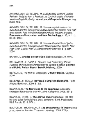 284
AVNIMELECH, G.; TEUBAL, M. Evolutionary Venture Capital
Policies: Insights from a Product Life Cycle Analysis of Israel's
Venture Capital Industry. Industry and Corporate Change, aug.
2003. 46 p.
AVNIMELECH, G.; TEUBAL, M. Venture capital start-up co-
evolution and the emergence & development of Israel's new high
tech cluster. Part 1: Macro-background and industry analysis.
Economics of Innovation and New Technology, v. 13, n. 1, p.
33-60, 2004.
AVNIMELECH, G.; TEUBAL, M. Venture Capital-Start-Up Co-
evolution and the Emergence and Development of Israel's New
High Tech Cluster-Part 2: Microeconomy analysis. STE WP,
2004.
BARDIN, L. Análise de conteúdo. Lisboa: Edições 70, 1977.
BELLAVISTA, J.; SANZ, L. Science and Technology Parks:
Habitats of Innovation: Introduction to Special Section. Science
and Public Policy: Beech Tree Publishing, 2009.
BERKUN, S. The Mith of Innovation. O’REIlly Books, Canada,
2010.
BESSANT, J.; TIDD, J. Inovação e Empreendedorismo. Porto
Alegre: Bookman, 2009, 512 p.
BLANK, S. G. The four steps to the epiphany: successful
strategies for products that win. 2.ed. Cafepress, 2006. 281 p.
BLANK, S.; DORF, B. The startup owner's manual: the step-
by-step guide for building a great company. 5. ed. Pescadero:
K&S Ranch, 2012. 571 p.
BOLTON, B.; THOMPSON, J. The entrepreneur in focus: active
your potencial. London: Thomson Learning, 2003. 276 p.
 