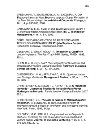 285
BRESNAHAN, T.; GAMBARDELLA, A.; SAXENIAN, A. Old
Economy inputs for New Economy outputs: Cluster Formation in
the New Silicon Valleys. Industrial and Corporate Change, v.
10, n. 4, p. 835-860, 2001.
CARAYANNIS, E. G. ‘Mode 3’ and ‘Quadruple Helix’: toward a
21st century fractal innovation ecosystem. Int. J. Technology
Management, v. 46, n. 3-4, 2009.
CERTI. FUNDAÇÃO CENTROS DE REFERÊNCIAS EM
TECNOLOGIAS INOVADORAS. Projeto Sapiens Parque.
Documento executivo. Florianópolis, 2002.
CESERANI, J.; GREATWOOD, P. Innovation & Creativity.
London/Inglaterra: The Fast-Trach MBA Series, AMED. 1995.
191 p.
CHEN, H. et al. Buy Local? The Geography of Successful and
Unsuccessful Venture Capital Expansion. Hardward Business
School Working, p. 09-143, jun. 2009.
CHESBROUGH, H. W.; APPLEYARD, M. M. Open Innovation
and Strategy. California. Management Review, v. 50, n. 1, p 57–
76, 2007.
CHRISTENSEN C. M.; SCOTT D. A.; ROTH E. A. O Futuro da
Inovação - Usando as Teorias da Inovação Para Prever
Mudanças no Mercado. Rio de Janeiro: Campus/Elsevier, 2007.
322 p.
CHRISTENSEN, J. L. The role of finance in National System
Innovation. In: LUNDVALL, B. (Org.) National system of
innovation: toward a theory of innovation and interactive learning.
New York: Pinter, 1992, 342 p.
COLOMBO, M. G.; GRILLI, L. On growth drivers of high-tech
start-ups: Exploring the role of founders' human capital and
venture capital. Journal of Business Venturing, v. 25, n. 6, p.
610-626, nov. 2010.
 