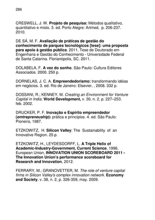 286
CRESWELL, J. W. Projeto de pesquisa: Métodos qualitativo,
quantitativo e misto. 3. ed. Porto Alegre: Artmed, p. 206-237.
2010.
DE SÁ, M. F. Avaliação de práticas de gestão do
conhecimento de parques tecnológicos [tese]: uma proposta
para apoio à gestão pública. 2011. Tese de Doutorado em
Engenharia e Gestão do Conhecimento - Universidade Federal
de Santa Catarina. Florianópolis, SC. 2011.
DOLABELA, F. A vez do sonho. São Paulo: Cultura Editores
Associados. 2000. 250 p.
DORNELAS, J. C. A. Empreendedorismo: transformando idéias
em negócios. 3. ed. Rio de Janeiro: Elsevier, , 2008. 332 p.
DOSSANI, R.; KENNEY, M. Creating an Environment for Venture
Capital in India. World Development, v. 30, n. 2, p. 227–253.
feb. 2002.
DRUCKER, P. F. Inovação e Espírito empreendedor
(emtrepreneuship): prática e princípios. 4. ed. São Paulo:
Pioneira, 1987.
ETZKOWITZ, H. Silicon Valley: The Sustainability of an
Innovative Region. 25 p.
ETZKOWITZ, H., LEYDESDORFF, L. A Triple Helix of
Academic-Industry-Government, Current Science, 1996.
European Union, INNOVATION UNION SCOREBOARD 2011 -
The Innovation Union's performance scoreboard for
Research and Innovation, 2012.
FERRARY, M.; GRANOVETTER, M. The role of venture capital
firms in Silicon Valley's complex innovation network. Economy
and Society, v. 38, n. 2, p. 326-359, may. 2009.
 