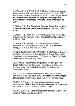 287
FIATES, J. E. A.; FIATES, G. G. S. Modelo de Desenvolvimento
de um Sistema de Promoção da Inovação da Fundação CERTI:
aplicação no caso do Sapiens Parque. 2011. Porto Alegre. Anais
do XXI Seminário Nacional de Parques Tecnológicos e
Incubadoras de Empresas & Divisão Latino-Americana da
IASP.
FLORIDA, R. L. The Rise of the Creative Class. And How It's
Transforming Work, Leisure and Everyday Life, 2002. Basic
Books.
FLORIDA, R. L.; KENNEY, M. Venture capital, high technology
and regional development (USA). Regional Studies, v. 22, n. 1,
p. 33-48, 1988.
FLORIDA, R. L.; KENNEY, M. Venture capital-financed
innovation and technological change in the USA. Research
Policy, v.17, n. 3, p. 119-137, jun. 1988.
FRANKE, N.; GRUBER, M.; HARHOFF, D.; HENKEL, J. Venture
Capitalists’ Evaluations of Start-Up Teams: Trade-Offs, Knock-
Out Criteria, and the Impact of VC Experience. ET&P, By Baylor
University, p. 459-483, may. 2008.
GIUGLIANI, E. Governança em parques tecnológicos no
Brasil. 2008. Tese de Doutorado - Engenharia e Gestão do
Conhecimento, Universidade Federal de Santa Catarina,
Florianópolis. 2008.
GODOY, A. S. A Pesquisa Qualitativa e sua utilização em
Administração de Empresas. RAE – Revista de Administração
de Empresas, São Paulo, v. 35, n. 4, p. 65-71 jul./ago. 1995.
GODOY, A. S. Introdução à pesquisa qualitativa e suas
possibilidades. RAE – Revista de Administração de Empresas,
São Paulo, v. 35, n. 2, p. 57-63, mar./abr. 1995.
GOMPERS, P. et al. Venture Capital Investment Cycles: The
Impact of Public Markets. dec. 2005.
 