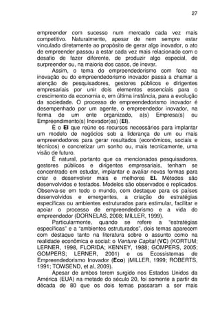 27
empreender com sucesso num mercado cada vez mais
competitivo. Naturalmente, apesar de nem sempre estar
vinculado diretamente ao propósito de gerar algo inovador, o ato
de empreender passou a estar cada vez mais relacionado com o
desafio de fazer diferente, de produzir algo especial, de
surpreender ou, na maioria dos casos, de inovar.
Assim, o tema do empreendedorismo com foco na
inovação ou do empreendedorismo inovador passa a chamar a
atenção de pesquisadores, gestores públicos e dirigentes
empresariais por unir dois elementos essenciais para o
crescimento da economia e, em última instância, para a evolução
da sociedade. O processo de empreendedorismo inovador é
desempenhado por um agente, o empreendedor inovador, na
forma de um ente organizado, a(s) Empresa(s) ou
Empreendimento(s) Inovador(es) (EI).
É o EI que reúne os recursos necessários para implantar
um modelo de negócios sob a liderança de um ou mais
empreendedores para gerar resultados (econômicos, sociais e
técnicos) e concretizar um sonho ou, mais tecnicamente, uma
visão de futuro.
É natural, portanto que os mencionados pesquisadores,
gestores públicos e dirigentes empresariais, tenham se
concentrado em estudar, implantar e avaliar novas formas para
criar e desenvolver mais e melhores EI. Métodos são
desenvolvidos e testados. Modelos são observados e replicados.
Observa-se em todo o mundo, com destaque para os países
desenvolvidos e emergentes, a criação de estratégias
específicas ou ambientes estruturados para estimular, facilitar e
apoiar o processo de empreendedorismo e a vida do
empreendedor (DORNELAS, 2008; MILLER, 1999).
Particularmente, quando se refere a “estratégias
específicas” e a “ambientes estruturados”, dois temas aparecem
com destaque tanto na literatura sobre o assunto como na
realidade econômica e social: o Venture Capital (VC) (KORTUM;
LERNER, 1998, FLORIDA; KENNEY, 1988; GOMPERS, 2005;
GOMPERS; LERNER, 2001) e os Ecossistemas de
Empreendedorismo Inovador (Eco) (MILLER, 1999; ROBERTS,
1991; TOWSEND, et al, 2009).
Apesar de ambos terem surgido nos Estados Unidos da
América (EUA) na metade do século 20, foi somente a partir da
década de 80 que os dois temas passaram a ser mais
 