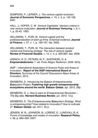 288
GOMPERS, P.; LERNER, J. The venture capital revolution.
Journal of Economic Perspectives, v. 15, n. 2, p. 145-168,
2001.
HALL, J.; HOFER, C. W. Venture Capitalists´ decision criteria in
new venture evaluation. Journal of Business Venturing, v. 8, n.
1, p. 25-42. 1993.
HELLMANN, T., PURI, M. Venture capital and the
professionalization of start-up firms: Empirical evidence. Journal
of Finance, v. 57, n. 1, p. 169-197, feb. 2002.
HELLMANN, T.; PURI, M. The interaction between product
market and financing strategy: The role of venture capital.
Review of Financial Studies, v. 13, n. 4, p. 959-984. dec. 2000.
HISRICH, R. D.; PETERS, M. P.; SHEPHERD, D. A.
Empreendedorismo. 7. ed. Porto Alegre: Bookman, 2009. 667p.
IASP – International Association of Science Parks and Areas of
Innovation. Report of the IASP international Board of
Directors. Summary of the Council Discussions About Areas of
Innovation, 2013.
ISENBERG, D. Introducing the Babson Entrepreneurship
Ecosystem Project. Fostering high growth entrepreneurship
ecosystems around the world. Babson Global. apr. 2012. 28p.
ISENBERG, D. J. How to start an Entrepreneurial Revolution –
The Big Idea. Harvard Business Review, jun. 2010. 12 p.
ISENBERG, D. The Entrepreneurship Ecosystem Strategy. What
is entrepreneurship? How related to innovation? How to cultivate
it? Babson Global. set. 2011. 55 p.
JENSEN, M. B.; JOHNSON, B.; LORENZ, E.; LUNDVALL B.-A.
Forms of knowledge and modes of innovation. Research Policy,
v. 36, p. 680–693. 2007.
 