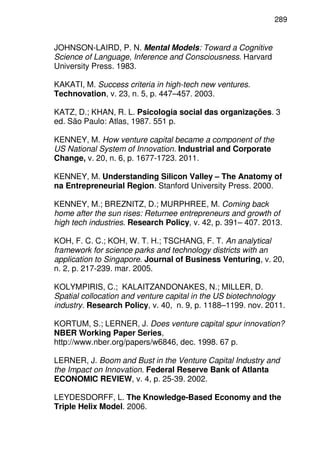 289
JOHNSON-LAIRD, P. N. Mental Models: Toward a Cognitive
Science of Language, Inference and Consciousness. Harvard
University Press. 1983.
KAKATI, M. Success criteria in high-tech new ventures.
Technovation, v. 23, n. 5, p. 447–457. 2003.
KATZ, D.; KHAN, R. L. Psicologia social das organizações. 3
ed. São Paulo: Atlas, 1987. 551 p.
KENNEY, M. How venture capital became a component of the
US National System of Innovation. Industrial and Corporate
Change, v. 20, n. 6, p. 1677-1723. 2011.
KENNEY, M. Understanding Silicon Valley – The Anatomy of
na Entrepreneurial Region. Stanford University Press. 2000.
KENNEY, M.; BREZNITZ, D.; MURPHREE, M. Coming back
home after the sun rises: Returnee entrepreneurs and growth of
high tech industries. Research Policy, v. 42, p. 391– 407. 2013.
KOH, F. C. C.; KOH, W. T. H.; TSCHANG, F. T. An analytical
framework for science parks and technology districts with an
application to Singapore. Journal of Business Venturing, v. 20,
n. 2, p. 217-239. mar. 2005.
KOLYMPIRIS, C.; KALAITZANDONAKES, N.; MILLER, D.
Spatial collocation and venture capital in the US biotechnology
industry. Research Policy, v. 40, n. 9, p. 1188–1199. nov. 2011.
KORTUM, S.; LERNER, J. Does venture capital spur innovation?
NBER Working Paper Series,
http://www.nber.org/papers/w6846, dec. 1998. 67 p.
LERNER, J. Boom and Bust in the Venture Capital Industry and
the Impact on Innovation. Federal Reserve Bank of Atlanta
ECONOMIC REVIEW, v. 4, p. 25-39. 2002.
LEYDESDORFF, L. The Knowledge-Based Economy and the
Triple Helix Model. 2006.
 