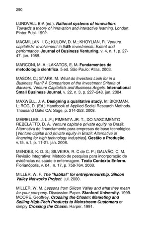 290
LUNDVALL B-A (ed.). National systems of innovation:
Towards a theory of innovation and interactive learning. London:
Pinter Publ. 1992.
MACMILLAN, I. C.; KULOW, D. M.; KHOYLIAN, R. Venture
capitalists´ involvement in thEIr investments: Extent and
performance. Journal of Business Venturing, v. 4, n. 1, p. 27-
47. jan. 1989.
MARCONI, M. A.; LAKATOS, E. M. Fundamentos de
metodologia científica. 5 ed. São Paulo: Atlas, 2003.
MASON, C.; STARK, M. What do Investors Look for in a
Business Plan? A Comparison of the Investment Criteria of
Bankers, Venture Capitalists and Business Angels. International
Small Business Journal, v. 22, n. 3, p. 227–248. jun. 2004.
MAXWELL, J. A. Designing a qualitative study. In: BICKMAN,
L; ROG, D. (Ed.) Handbook of Applied Social Research Methods.
Thousand Oaks CA: Sage, p. 214-253. 2008.
MEIRELLES, J. L .F.; PIMENTA JR. T., DO NASCIMENTO
REBELATTO, D. A. Venture capital e private equity no Brasil:
Alternativa de financiamento para empresas de base tecnológica
[Venture capital and private equity in Brazil: Alternative of
financing for high technology industries]. Gestão e Produção,
v.15, n.1, p. 11-21. jan. 2008.
MENDES, K. D. S.; SILVEIRA, R. C de C. P.; GALVÃO, C. M.
Revisão Integrativa: Método de pesquisa para incorporação de
evidências na saúde e enfermagem. Texto Contexto Enferm.
Florianópolis, v. 04, n. 17, p. 758-764. 2008.
MILLER, W. F. The “habitat” for entrepreneurship. Silicon
Valley Networks Project. jul. 2000.
MILLER, W. M. Lessons from Silicon Valley and what they mean
for your company. Discussion Paper. Stanford University. 1999.
MOORE, Geoffrey. Crossing the Chasm: Marketing and
Selling High-Tech Products to Mainstream Customers or
simply Crossing the Chasm. Harper. 1991.
 
