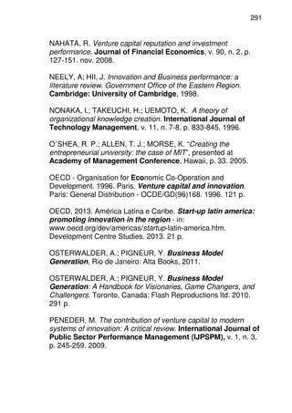 291
NAHATA, R. Venture capital reputation and investment
performance. Journal of Financial Economics, v. 90, n. 2, p.
127-151. nov. 2008.
NEELY, A; HII, J. Innovation and Business performance: a
literature review. Government Office of the Eastern Region.
Cambridge: University of Cambridge, 1998.
NONAKA, I.; TAKEUCHI, H.; UEMOTO, K. A theory of
organizational knowledge creation. International Journal of
Technology Management, v. 11, n. 7-8, p. 833-845. 1996.
O´SHEA, R. P.; ALLEN, T. J.; MORSE, K. “Creating the
entrepreneurial university: the case of MIT”, presented at
Academy of Management Conference, Hawaii, p. 33. 2005.
OECD - Organisation for Economic Co-Operation and
Development. 1996. Paris. Venture capital and innovation.
Paris: General Distribution - OCDE/GD(96)168. 1996. 121 p.
OECD, 2013. América Latina e Caribe. Start-up latin america:
promoting innovation in the region - in:
www.oecd.org/dev/americas/startup-latin-america.htm.
Development Centre Studies. 2013. 21 p.
OSTERWALDER, A.; PIGNEUR, Y. Business Model
Generation, Rio de Janeiro: Alta Books, 2011.
OSTERWALDER, A.; PIGNEUR, Y. Business Model
Generation: A Handbook for Visionaries, Game Changers, and
Challengers. Toronto, Canada: Flash Reproductions ltd. 2010.
291 p.
PENEDER, M. The contribution of venture capital to modern
systems of innovation: A critical review. International Journal of
Public Sector Performance Management (IJPSPM), v. 1, n. 3,
p. 245-259. 2009.
 