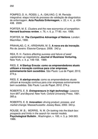 292
POMPEO, D. A.; ROSSI, L. A.; GALVAO, C. M. Revisão
integrativa: etapa inicial do processo de validação de diagnóstico
de enfermagem. Acta Paulista Enfermagem, v. 22, n. 4, p. 434-
438. 2009.
PORTER, M. E. Clusters and the new economics of competition.
Harvard business review, v. 76, n. 6, p. 77-90. nov. 1998.
PORTER, M. The Competitive Advantage of Nations. London:
Macmillan, 1990.
PRAHALAD, C. K.; KRISHNAN, M. S. A nova era da inovação.
Rio de Janeiro: Elsevier/Campus. 2008. 242 p.
REA, R. H. Factors affecting success and failure of seed
capital/star-up negotiations. Journal of Business Venturing,
New York, v. 4, p. 149-158. 1989.
RIES, E. A Startup Enxuta: como os empreendedores atuais
utilizam a inovação contínua para criar empresas
extremamente bem sucedidas. São Paulo: Lua de Papel, 2012,
274 p.
RIES, E. A startup enxuta: como os empreendedores atuais
utilizam a inovação contínua para criar empresas extremamente
bem sucedidas. São Paulo: Lua de Papel, 2012. 274 p.
ROBERTS, E. B. Entrepreneurs in high technology: Lessons
from MIT and Beyond. New York: Oxford University Press. 1991.
385 p.
ROBERTS, E. B. Innovation: driving product, process, and
market change. Massachussetts: Jossey-Bass, 2002. 343 p.
ROUSE, W .B.; MORRIS, N. M. On looking into the black box:
prospects and limits in the search for mental models.
Psychological Bulletin , Washington, v. 100, n. 3, p. 349-363.
1986.
 