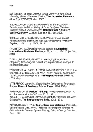 294
SORENSEN, M. How Smart Is Smart Money? A Two-Sided
Matching Model of Venture Capital. The Journal of Finance, v.
62, n. 6, p. 2725-2762. dec. 2007.
SQUAZZONI, F. Social Entrepreneurship and Economic
Development in Silicon Valley: A Case Study on The Joint
Venture: Silicon Valley Network. Nonprofit and Voluntary
Sector Quarterly, v. 38, n. 5, p. 869-883. oct. 2009.
STRELETZKI, J.-G.; SCHULTE, R. Which venture capital
selection criteria distinguish high-flyer investments? Venture
Capital, v. 15, n. 1, p. 29-52, 2013.
THURSTON, T. Disrupting venture capital. Thunderbird
International Business Review, v. 55, n. 1, p. 115-120. jan./feb.
2013.
TIDD, J.; BESSANT; PAVITT, K. Managing innovation:
integrating technological, market and organizational change. 2.
ed. Inglaterra, 2001.
TOWNSEND, A.; PANG, A. SOOJUNG-KIM; WEDDLE, R. Future
Knowledge Ecosystems The Next Twenty Years of Technology-
Led Economic Development. IFTF Report Number SR-1236.
2009. 40 p.
UTTERBACK, James M. Mastering the Dynamics of Innovation.
Boston: Harvard Business School Press, 1994. 253 p.
VIANNA, M.; et al. Design Thinking: inovação em negócios. 4.
ed.. Rio de Janeiro: MJV Press, 2012. 162 p.
VOGEL, P. Building an Entrepreneurial Ecosystem for the Next
Generation. The Entrepreneurs’ Ship, 2012. 27 p.
VON BERTALANFFY, L. Teoria Geral dos Sistemas, Petrópolis:
Editora Vozes Ltda., 1977. Tradução integral por Francisco M
Guimarães de General System Theory, Editora George Braziller,
Inc., 1968.
 