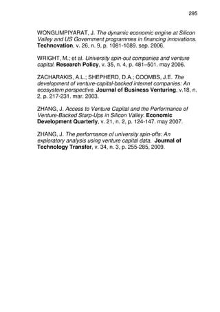 295
WONGLIMPIYARAT, J. The dynamic economic engine at Silicon
Valley and US Government programmes in financing innovations.
Technovation, v. 26, n. 9, p. 1081-1089. sep. 2006.
WRIGHT, M.; et al. University spin-out companies and venture
capital. Research Policy, v. 35, n. 4, p. 481–501. may 2006.
ZACHARAKIS, A.L.; SHEPHERD, D.A.; COOMBS, J.E. The
development of venture-capital-backed internet companies: An
ecosystem perspective. Journal of Business Venturing, v.18, n.
2, p. 217-231. mar. 2003.
ZHANG, J. Access to Venture Capital and the Performance of
Venture-Backed Starp-Ups in Silicon Valley. Economic
Development Quarterly, v. 21, n. 2, p. 124-147. may 2007.
ZHANG, J. The performance of university spin-offs: An
exploratory analysis using venture capital data. Journal of
Technology Transfer, v. 34, n. 3, p. 255-285, 2009.
 