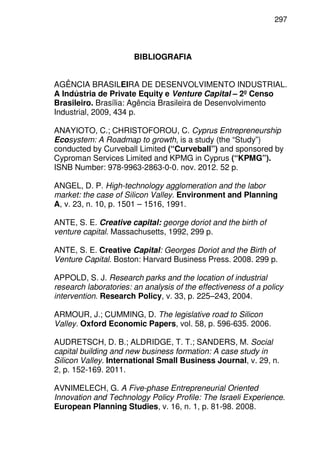 297
BIBLIOGRAFIA
AGÊNCIA BRASILEIRA DE DESENVOLVIMENTO INDUSTRIAL.
A Indústria de Private Equity e Venture Capital – 2º Censo
Brasileiro. Brasília: Agência Brasileira de Desenvolvimento
Industrial, 2009, 434 p.
ANAYIOTO, C.; CHRISTOFOROU, C. Cyprus Entrepreneurship
Ecosystem: A Roadmap to growth, is a study (the “Study”)
conducted by Curveball Limited (“Curveball”) and sponsored by
Cyproman Services Limited and KPMG in Cyprus (“KPMG”).
ISNB Number: 978-9963-2863-0-0. nov. 2012. 52 p.
ANGEL, D. P. High-technology agglomeration and the labor
market: the case of Silicon Valley. Environment and Planning
A, v. 23, n. 10, p. 1501 – 1516, 1991.
ANTE, S. E. Creative capital: george doriot and the birth of
venture capital. Massachusetts, 1992, 299 p.
ANTE, S. E. Creative Capital: Georges Doriot and the Birth of
Venture Capital. Boston: Harvard Business Press. 2008. 299 p.
APPOLD, S. J. Research parks and the location of industrial
research laboratories: an analysis of the effectiveness of a policy
intervention. Research Policy, v. 33, p. 225–243, 2004.
ARMOUR, J.; CUMMING, D. The legislative road to Silicon
Valley. Oxford Economic Papers, vol. 58, p. 596-635. 2006.
AUDRETSCH, D. B.; ALDRIDGE, T. T.; SANDERS, M. Social
capital building and new business formation: A case study in
Silicon Valley. International Small Business Journal, v. 29, n.
2, p. 152-169. 2011.
AVNIMELECH, G. A Five-phase Entrepreneurial Oriented
Innovation and Technology Policy Profile: The Israeli Experience.
European Planning Studies, v. 16, n. 1, p. 81-98. 2008.
 
