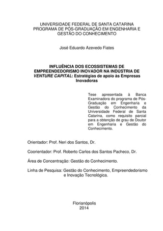 1
UNIVERSIDADE FEDERAL DE SANTA CATARINA
PROGRAMA DE PÓS-GRADUAÇÃO EM ENGENHARIA E
GESTÃO DO CONHECIMENTO
José Eduardo Azevedo Fiates
INFLUÊNCIA DOS ECOSSISTEMAS DE
EMPREENDEDORISMO INOVADOR NA INDÚSTRIA DE
VENTURE CAPITAL: Estratégias de apoio às Empresas
Inovadoras
Tese apresentada à Banca
Examinadora do programa de Pós-
Graduação em Engenharia e
Gestão do Conhecimento da
Universidade Federal de Santa
Catarina, como requisito parcial
para a obtenção de grau de Doutor
em Engenharia e Gestão do
Conhecimento.
Orientador: Prof. Neri dos Santos, Dr.
Coorientador: Prof. Roberto Carlos dos Santos Pacheco, Dr.
Área de Concentração: Gestão do Conhecimento.
Linha de Pesquisa: Gestão do Conhecimento, Empreendedorismo
e Inovação Tecnológica.
Florianópolis
2014
 