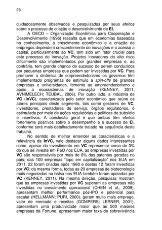 28
cuidadosamente observados e pesquisados por seus efeitos
sobre o processo de criação e desenvolvimento de EI.
A OECD – Organização Econômica para Cooperação e
Desenvolvimento (1996) ressalta que em economias baseadas
no conhecimento, o crescimento econômico e a criação de
empregos dependem crescentemente de inovações e o acesso a
capital, particularmente ao VC, tem sido um fator crucial para
este processo de inovação. Projetos inovadores de alto risco
dificilmente são implementados por grandes empresas e, ao
contrário, tem grande chance de sucesso de serem conduzidos
por pequenas empresas que podem ser investidas por VC. Para
promover a dinâmica de empreendedorismo os governos têm
implementado programas de estímulo a spin-offs de grandes
empresas e universidades, fomento ao empreendedorismo e
apoio a ecossistemas de inovação (KENNEY, 2011;
AVNIMELECH; TEUBAL, 2006). Por outro lado, a Indústria de
VC (InVC), caracterizada pelo setor econômico que reúne os
atores principais deste segmento, tais como gestores de VC,
investidores, prestadores de serviço, órgãos regulatórios, é
estimulada por meio de ações regulatórias e políticas de subsídio
e incentivos. A conclusão geral é que ambos têm efeitos
fortemente positivos sobre o desempenho e o sucesso de EI,
conforme será mais detalhadamente tratado na sequência deste
trabalho.
No sentido de melhor entender as características e a
relevância da InVC, vale destacar alguns dados interessantes
como: apesar do investimento em VC representar cerca de 3%
do que se investe em P&D nos EUA, as empresas investidas por
VC são responsáveis por mais de 8% das patentes geradas no
país; das 100 empresas “topo em capitalização” nos EUA em
2011, 22 foram criadas após 1960 e destas 12 foram investidas
por VC; da mesma forma, todas as 20 empresas de biotecnologia
mais negociadas na bolsa nos EUA também foram apoiadas por
VC (KENNEY, 2011). Na mesma direção, pesquisas mostram
que as empresas investidas por VC superam as empresas não
investidas no crescimento operacional (CHEN et al., 2009),
apresentam melhor performance pós-IPO e potencial para
escalar (HELLMANN; PURI, 2000), geram muito mais emprego,
valor de mercado e receitas (GOMPERS; LERNER, 2001),
apresentam uma produtividade maior que as 500 maiores
empresas da Fortune, apresentam maior taxa de sobrevivência
 